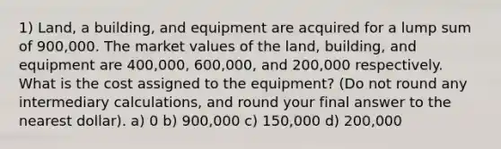 1) Land, a building, and equipment are acquired for a lump sum of 900,000. The market values of the land, building, and equipment are 400,000, 600,000, and 200,000 respectively. What is the cost assigned to the equipment? (Do not round any intermediary calculations, and round your final answer to the nearest dollar). a) 0 b) 900,000 c) 150,000 d) 200,000