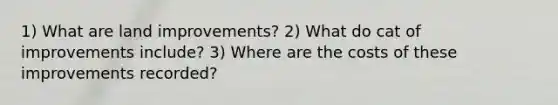 1) What are land improvements? 2) What do cat of improvements include? 3) Where are the costs of these improvements recorded?