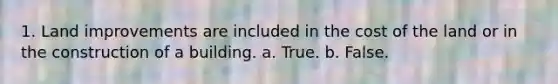 1. Land improvements are included in the cost of the land or in the construction of a building. a. True. b. False.