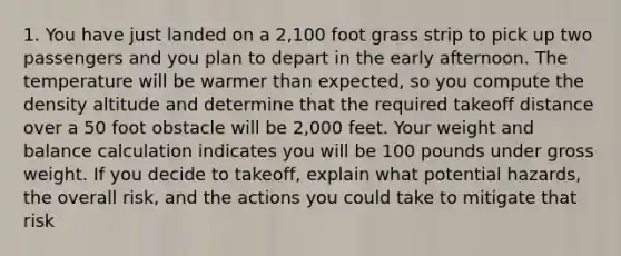 1. You have just landed on a 2,100 foot grass strip to pick up two passengers and you plan to depart in the early afternoon. The temperature will be warmer than expected, so you compute the density altitude and determine that the required takeoff distance over a 50 foot obstacle will be 2,000 feet. Your weight and balance calculation indicates you will be 100 pounds under gross weight. If you decide to takeoff, explain what potential hazards, the overall risk, and the actions you could take to mitigate that risk