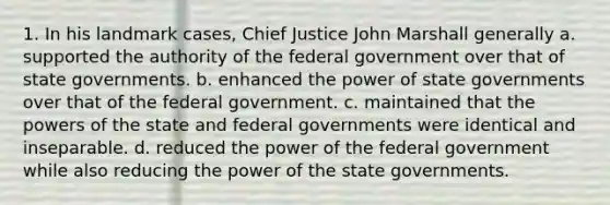 1. In his landmark cases, Chief Justice John Marshall generally a. supported the authority of the federal government over that of state governments. b. enhanced the power of state governments over that of the federal government. c. maintained that the powers of the state and federal governments were identical and inseparable. d. reduced the power of the federal government while also reducing the power of the state governments.