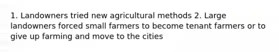 1. Landowners tried new agricultural methods 2. Large landowners forced small farmers to become tenant farmers or to give up farming and move to the cities