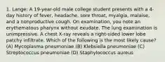 1. Lange: A 19-year-old male college student presents with a 4-day history of fever, headache, sore throat, myalgia, malaise, and a nonproductive cough. On examination, you note an erythematous pharynx without exudate. The lung examination is unimpressive. A chest X-ray reveals a right-sided lower lobe patchy infiltrate. Which of the following is the most likely cause? (A) Mycoplasma pneumoniae (B) Klebsiella pneumoniae (C) Streptococcus pneumoniae (D) Staphylococcus aureus