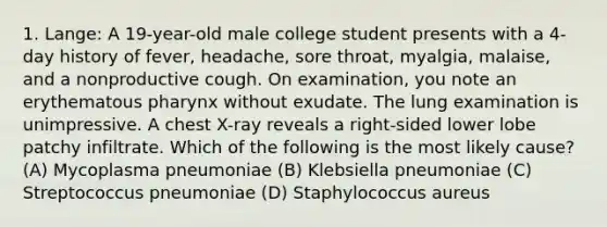 1. Lange: A 19-year-old male college student presents with a 4-day history of fever, headache, sore throat, myalgia, malaise, and a nonproductive cough. On examination, you note an erythematous pharynx without exudate. The lung examination is unimpressive. A chest X-ray reveals a right-sided lower lobe patchy infiltrate. Which of the following is the most likely cause? (A) Mycoplasma pneumoniae (B) Klebsiella pneumoniae (C) Streptococcus pneumoniae (D) Staphylococcus aureus