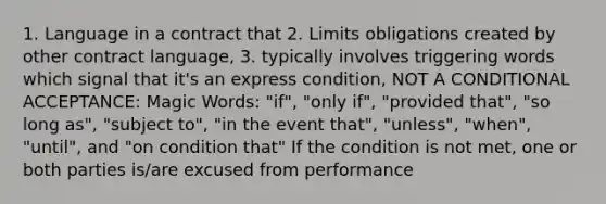 1. Language in a contract that 2. Limits obligations created by other contract language, 3. typically involves triggering words which signal that it's an express condition, NOT A CONDITIONAL ACCEPTANCE: Magic Words: "if", "only if", "provided that", "so long as", "subject to", "in the event that", "unless", "when", "until", and "on condition that" If the condition is not met, one or both parties is/are excused from performance