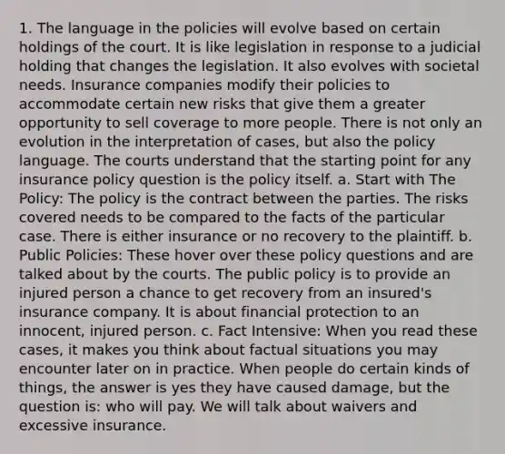 1. The language in the policies will evolve based on certain holdings of the court. It is like legislation in response to a judicial holding that changes the legislation. It also evolves with societal needs. Insurance companies modify their policies to accommodate certain new risks that give them a greater opportunity to sell coverage to more people. There is not only an evolution in the interpretation of cases, but also the policy language. The courts understand that the starting point for any insurance policy question is the policy itself. a. Start with The Policy: The policy is the contract between the parties. The risks covered needs to be compared to the facts of the particular case. There is either insurance or no recovery to the plaintiff. b. Public Policies: These hover over these policy questions and are talked about by the courts. The public policy is to provide an injured person a chance to get recovery from an insured's insurance company. It is about financial protection to an innocent, injured person. c. Fact Intensive: When you read these cases, it makes you think about factual situations you may encounter later on in practice. When people do certain kinds of things, the answer is yes they have caused damage, but the question is: who will pay. We will talk about waivers and excessive insurance.