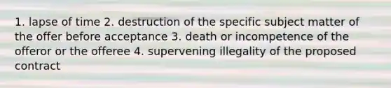 1. lapse of time 2. destruction of the specific subject matter of the offer before acceptance 3. death or incompetence of the offeror or the offeree 4. supervening illegality of the proposed contract