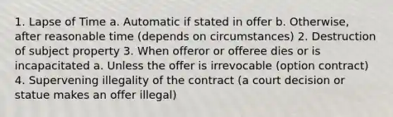 1. Lapse of Time a. Automatic if stated in offer b. Otherwise, after reasonable time (depends on circumstances) 2. Destruction of subject property 3. When offeror or offeree dies or is incapacitated a. Unless the offer is irrevocable (option contract) 4. Supervening illegality of the contract (a court decision or statue makes an offer illegal)