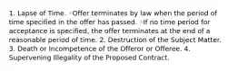 1. Lapse of Time. ◦Offer terminates by law when the period of time specified in the offer has passed. ◦If no time period for acceptance is specified, the offer terminates at the end of a reasonable period of time. 2. Destruction of the Subject Matter. 3. Death or Incompetence of the Offeror or Offeree. 4. Supervening Illegality of the Proposed Contract.