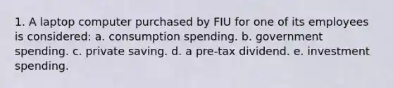 1. A laptop computer purchased by FIU for one of its employees is considered: a. consumption spending. b. government spending. c. private saving. d. a pre-tax dividend. e. investment spending.