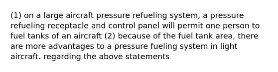 (1) on a large aircraft pressure refueling system, a pressure refueling receptacle and control panel will permit one person to fuel tanks of an aircraft (2) because of the fuel tank area, there are more advantages to a pressure fueling system in light aircraft. regarding the above statements