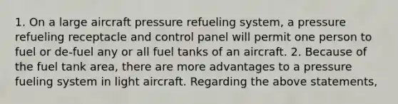 1. On a large aircraft pressure refueling system, a pressure refueling receptacle and control panel will permit one person to fuel or de-fuel any or all fuel tanks of an aircraft. 2. Because of the fuel tank area, there are more advantages to a pressure fueling system in light aircraft. Regarding the above statements,