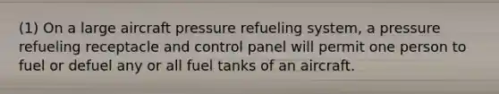 (1) On a large aircraft pressure refueling system, a pressure refueling receptacle and control panel will permit one person to fuel or defuel any or all fuel tanks of an aircraft.