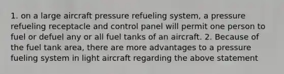 1. on a large aircraft pressure refueling system, a pressure refueling receptacle and control panel will permit one person to fuel or defuel any or all fuel tanks of an aircraft. 2. Because of the fuel tank area, there are more advantages to a pressure fueling system in light aircraft regarding the above statement