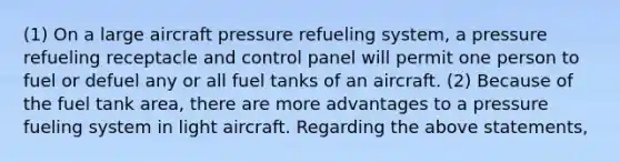 (1) On a large aircraft pressure refueling system, a pressure refueling receptacle and control panel will permit one person to fuel or defuel any or all fuel tanks of an aircraft. (2) Because of the fuel tank area, there are more advantages to a pressure fueling system in light aircraft. Regarding the above statements,