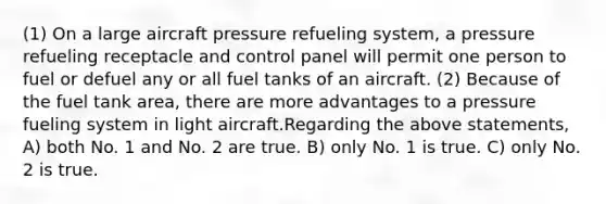 (1) On a large aircraft pressure refueling system, a pressure refueling receptacle and control panel will permit one person to fuel or defuel any or all fuel tanks of an aircraft. (2) Because of the fuel tank area, there are more advantages to a pressure fueling system in light aircraft.Regarding the above statements, A) both No. 1 and No. 2 are true. B) only No. 1 is true. C) only No. 2 is true.