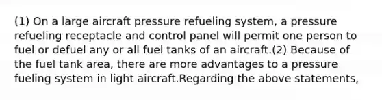 (1) On a large aircraft pressure refueling system, a pressure refueling receptacle and control panel will permit one person to fuel or defuel any or all fuel tanks of an aircraft.(2) Because of the fuel tank area, there are more advantages to a pressure fueling system in light aircraft.Regarding the above statements,