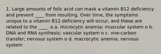 1. Large amounts of folic acid can mask a vitamin B12 deficiency and prevent ____ from resulting. Over time, the symptoms unique to a vitamin B12 deficiency will occur, and these are related to the ____. o a. microcytic anemia; muscular system o b. DNA and RNA synthesis; vascular system o c. one-carbon transfer; <a href='https://www.questionai.com/knowledge/kThdVqrsqy-nervous-system' class='anchor-knowledge'>nervous system</a> o d. macrocytic anemia; nervous system