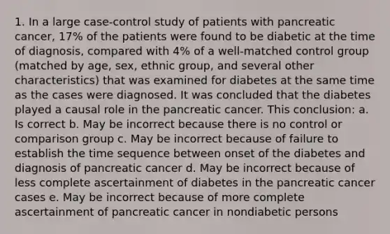 1. In a large case-control study of patients with pancreatic cancer, 17% of the patients were found to be diabetic at the time of diagnosis, compared with 4% of a well-matched control group (matched by age, sex, ethnic group, and several other characteristics) that was examined for diabetes at the same time as the cases were diagnosed. It was concluded that the diabetes played a causal role in the pancreatic cancer. This conclusion: a. Is correct b. May be incorrect because there is no control or comparison group c. May be incorrect because of failure to establish the time sequence between onset of the diabetes and diagnosis of pancreatic cancer d. May be incorrect because of less complete ascertainment of diabetes in the pancreatic cancer cases e. May be incorrect because of more complete ascertainment of pancreatic cancer in nondiabetic persons