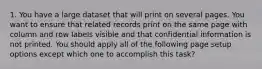 1. You have a large dataset that will print on several pages. You want to ensure that related records print on the same page with column and row labels visible and that confidential information is not printed. You should apply all of the following page setup options except which one to accomplish this task?