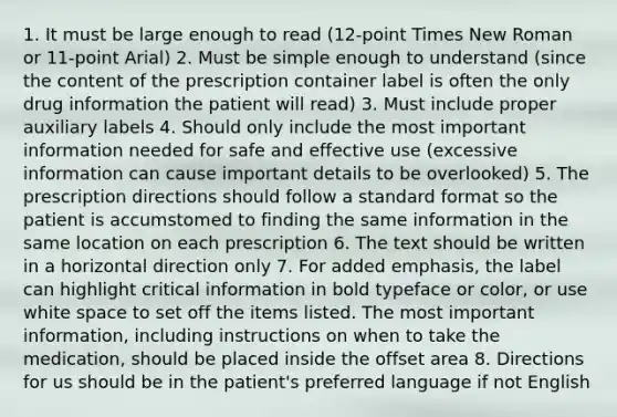 1. It must be large enough to read (12-point Times New Roman or 11-point Arial) 2. Must be simple enough to understand (since the content of the prescription container label is often the only drug information the patient will read) 3. Must include proper auxiliary labels 4. Should only include the most important information needed for safe and effective use (excessive information can cause important details to be overlooked) 5. The prescription directions should follow a standard format so the patient is accumstomed to finding the same information in the same location on each prescription 6. The text should be written in a horizontal direction only 7. For added emphasis, the label can highlight critical information in bold typeface or color, or use white space to set off the items listed. The most important information, including instructions on when to take the medication, should be placed inside the offset area 8. Directions for us should be in the patient's preferred language if not English