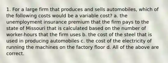 1. For a large firm that produces and sells automobiles, which of the following costs would be a variable cost? a. the unemployment insurance premium that the firm pays to the state of Missouri that is calculated based on the number of worker-hours that the firm uses b. the cost of the steel that is used in producing automobiles c. the cost of the electricity of running the machines on the factory floor d. All of the above are correct.