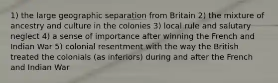 1) the large geographic separation from Britain 2) the mixture of ancestry and culture in the colonies 3) local rule and salutary neglect 4) a sense of importance after winning the French and Indian War 5) colonial resentment with the way the British treated the colonials (as inferiors) during and after the French and Indian War