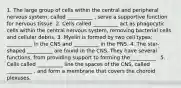 1. The large group of cells within the central and peripheral nervous system, called __________ , serve a supportive function for nervous tissue. 2. Cells called __________ act as phagocytic cells within the central nervous system, removing bacterial cells and cellular debris. 3. Myelin is formed by two cell types: __________ in the CNS and __________ in the PNS. 4. The star-shaped __________ are found in the CNS. They have several functions, from providing support to forming the__________ . 5. Cells called __________ line the spaces of the CNS, called __________ , and form a membrane that covers the choroid plexuses.