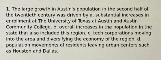 1. The large growth in Austin's population in the second half of the twentieth century was driven by a. substantial increases in enrollment at The University of Texas at Austin and Austin Community College. b. overall increases in the population in the state that also included this region. c. tech corporations moving into the area and diversifying the economy of the region. d. population movements of residents leaving urban centers such as Houston and Dallas.