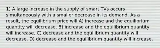 1) A large increase in the supply of smart TVs occurs simultaneously with a smaller decrease in its demand. As a result, the equilibrium price will A) increase and the equilibrium quantity will decrease. B) increase and the equilibrium quantity will increase. C) decrease and the equilibrium quantity will decrease. D) decrease and the equilibrium quantity will increase.