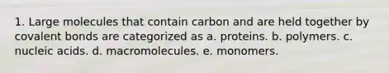 1. Large molecules that contain carbon and are held together by covalent bonds are categorized as a. proteins. b. polymers. c. nucleic acids. d. macromolecules. e. monomers.