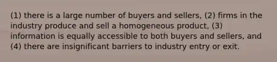 (1) there is a large number of buyers and​ sellers, ​(2) firms in the industry produce and sell a homogeneous​ product, ​(3) information is equally accessible to both buyers and​ sellers, and ​(4) there are insignificant barriers to industry entry or exit.