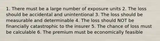 1. There must be a large number of exposure units 2. The loss should be accidental and unintentional 3. The loss should be measurable and determinable 4. The loss should NOT be financially catastrophic to the insurer 5. The chance of loss must be calculable 6. The premium must be economically feasible