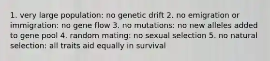 1. very large population: no genetic drift 2. no emigration or immigration: no gene flow 3. no mutations: no new alleles added to gene pool 4. random mating: no sexual selection 5. no natural selection: all traits aid equally in survival