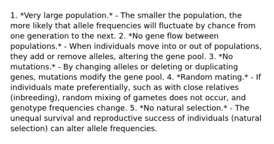 1. *Very large population.* - The smaller the population, the more likely that allele frequencies will fluctuate by chance from one generation to the next. 2. *No gene flow between populations.* - When individuals move into or out of populations, they add or remove alleles, altering the gene pool. 3. *No mutations.* - By changing alleles or deleting or duplicating genes, mutations modify the gene pool. 4. *Random mating.* - If individuals mate preferentially, such as with close relatives (inbreeding), random mixing of gametes does not occur, and genotype frequencies change. 5. *No natural selection.* - The unequal survival and reproductive success of individuals (natural selection) can alter allele frequencies.