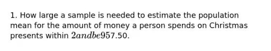 1. How large a sample is needed to estimate the population mean for the amount of money a person spends on Christmas presents within 2 and be 95% confident? The standard deviation of the population is7.50.