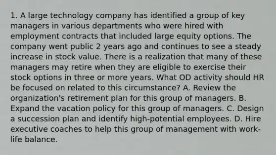 1. A large technology company has identified a group of key managers in various departments who were hired with employment contracts that included large equity options. The company went public 2 years ago and continues to see a steady increase in stock value. There is a realization that many of these managers may retire when they are eligible to exercise their stock options in three or more years. What OD activity should HR be focused on related to this circumstance? A. Review the organization's retirement plan for this group of managers. B. Expand the vacation policy for this group of managers. C. Design a succession plan and identify high-potential employees. D. Hire executive coaches to help this group of management with work-life balance.