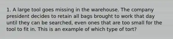 1. A large tool goes missing in the warehouse. The company president decides to retain all bags brought to work that day until they can be searched, even ones that are too small for the tool to fit in. This is an example of which type of tort?