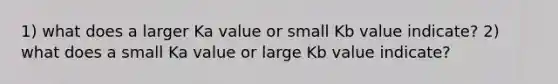 1) what does a larger Ka value or small Kb value indicate? 2) what does a small Ka value or large Kb value indicate?