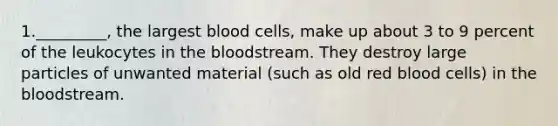 1._________, the largest blood cells, make up about 3 to 9 percent of the leukocytes in the bloodstream. They destroy large particles of unwanted material (such as old red blood cells) in the bloodstream.