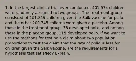 1. In the largest clinical trial ever​ conducted, 401,974 children were randomly assigned to two groups. The treatment group consisted of​ 201,229 children given the Salk vaccine for​ polio, and the other​ 200,745 children were given a placebo. Among those in the treatment​ group, 33 developed​ polio, and among those in the placebo​ group, 115 developed polio. If we want to use the methods for testing a claim about two population proportions to test the claim that the rate of polio is less for children given the Salk​ vaccine, are the requirements for a hypothesis test​ satisfied? Explain.