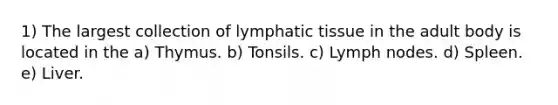 1) The largest collection of lymphatic tissue in the adult body is located in the a) Thymus. b) Tonsils. c) Lymph nodes. d) Spleen. e) Liver.