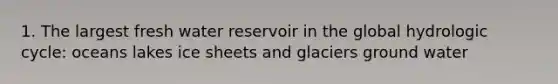 1. The largest fresh water reservoir in the global hydrologic cycle: oceans lakes ice sheets and glaciers ground water