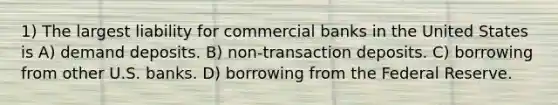 1) The largest liability for commercial banks in the United States is A) demand deposits. B) non-transaction deposits. C) borrowing from other U.S. banks. D) borrowing from the Federal Reserve.