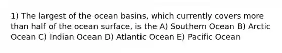 1) The largest of the ocean basins, which currently covers more than half of the ocean surface, is the A) Southern Ocean B) Arctic Ocean C) Indian Ocean D) Atlantic Ocean E) Pacific Ocean