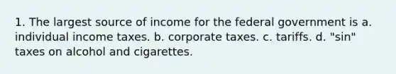 1. The largest source of income for the federal government is a. individual income taxes. b. corporate taxes. c. tariffs. d. "sin" taxes on alcohol and cigarettes.