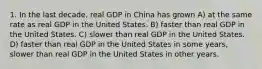 1. In the last decade, real GDP in China has grown A) at the same rate as real GDP in the United States. B) faster than real GDP in the United States. C) slower than real GDP in the United States. D) faster than real GDP in the United States in some years, slower than real GDP in the United States in other years.