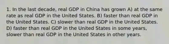 1. In the last decade, real GDP in China has grown A) at the same rate as real GDP in the United States. B) faster than real GDP in the United States. C) slower than real GDP in the United States. D) faster than real GDP in the United States in some years, slower than real GDP in the United States in other years.