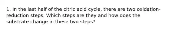 1. In the last half of the citric acid cycle, there are two oxidation-reduction steps. Which steps are they and how does the substrate change in these two steps?