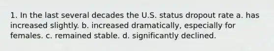 1. In the last several decades the U.S. status dropout rate a. has increased slightly. b. increased dramatically, especially for females. c. remained stable. d. significantly declined.